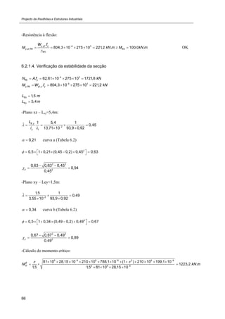 Projecto de Pavilhões e Estruturas Industriais
66
-Resistência à flexão:
, 6 3
, ,
0
.
804,3 10 275 10 221,2 . 100,0 .
y pl y
y pl Rd Ed
M
W f
M kN m M kN m


        OK
6.2.1.4. Verificação da estabilidade da secção
4 3
. 62,61 10 275 10 1721,8Rk yN Af kN
     
6 3
, , . 804,3 10 275 10 221,2y Rk pl y yM W f kN
     
1,5EzL m
5,4EyL m
-Plano xz – Ley=5,4m:
_
,
2
1
1 5,4 1
0,45
93,9 0,9213,71 10
E y
y
L
i

 
   

0,21  curva a (Tabela 6.2)
2
0,5 1 0,21 (0,45 0,2) 0,45 0,63         
2 2
2
0,63 0,63 0,45
0,94
0,45
y
 
 
-Plano xy – Ley=1,5m:
_
2
1,5 1
0,49
93,9 0,923,55 10
 
  

0,34  curva b (Tabela 6.2)
2
0,5 1 0,34 (0,49 0,2) 0,49 0,67         
2 2
2
0,67 0,67 0,49
0,89
0,49
y
 
 
-Cálculo do momento crítico:
6 8 6 8 2 6 9
2 6 8
81 10 28,15 10 210 10 788,1 10 (1 ) 210 10 199,1 10
1223,2 .
1,5 1,5 81 10 28,15 10
E
crM kN m
   

            
  
   
 