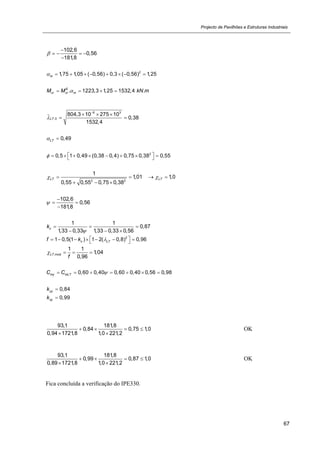 Projecto de Pavilhões e Estruturas Industriais
67
102,6
0,56
181,8


   

2
1,75 1,05 ( 0,56) 0,3 ( 0,56) 1,25m        
. 1223,3 1,25 1532,4 .E
cr cr mM M kN m   
6 3_
,0
804,3 10 275 10
0,38
1532,4
LT

  
 
0,49LT 
2
0,5 1 0,49 (0,38 0,4) 0,75 0,38 0,55          
2 2
1
1,01 1,0
0,55 0,55 0,75 0,38
LT LT    
  
102,6
0,56
181,8


 

1 1
0,87
1,33 0,33 1,33 0,33 0,56
ck

  
  
2
1 0,5(1 ) 1 2( 0,8) 0,96c LTf k         
,mod
1 1
1,04
0,96
LT
f
   
0,60 0,40 0,60 0,40 0,56 0,98my mLTC C       
0,84yyk 
0,99zyk 
93,1 181,8
0,84 0,75 1,0
0,94 1721,8 1,0 221,2
   
 
OK
93,1 181,8
0,99 0,87 1,0
0,89 1721,8 1,0 221,2
   
 
OK
Fica concluída a verificação do IPE330.
 