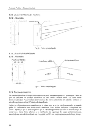 Projecto de Pavilhões e Estruturas Industriais
68
6.2.2. LIGAÇÃO ENTRE VIGA E A TRAVESSA
6.2.2.1. Geometria
Fig. 56 – Perfil e corte da ligação
6.2.3. LIGAÇÃO ENTRE TRAVESSAS
6.2.3.1. Geometria
Fig. 57 – Perfil e corte da ligação
6.2.4. CONTRAVENTAMENTOS
Os contraventamentos foram pré-dimensionados a partir do modelo global 3D gerado pelo OPM, do
qual se obtiveram os esforços resultantes de uma análise estática linear. Os cabos foram
dimensionados para 1% do total dos esforços axiais das barras concorrentes em cada nó e limitando-se
a tensão máxima no cabo a 50% da tensão da cedência.
Após o pré-dimensionamento modelaram-se os cabos, com a secção pré-dimensionada, no modelo
global 3D e efectuou-se uma análise estática não-linear. Nesta análise, limitou-se a compressão nos
cabos a 0 (zero), o que na prática significa que os cabos não permitem que neles se instalem forças de
compressão. Desta forma efectuou-se a verificação da segurança da secção pré-dimensionada,
garantindo que a tensão de cedência não é excedida em 50% nas combinações de estado limite último.
 