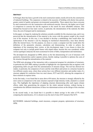 Projecto de Pavilhões e Estruturas Industriais
v
ABSTRACT
In Portugal, there has been a growth in the steel construction market, mostly driven by the construction
of industrial buildings. This expansion is related to the necessity of building with shorter time period,
greater control of quality and greater environmental sustainability. These aspects have been overcome
by steel construction over the construction with reinforced concrete. However, the higher cost of steel
in comparison to concrete has led the engineers in the search for more affordable solutions. This
demand has focused on four main vectors, in particular, the rationalization of the material, the labor
force, the cost of transport and its maintenance.
In this paper, we began by studying the solutions currently available for this structures type, and it was
perceived that the rationalization of the material is the vector with the greatest weight in the overall
cost of the structure. In this way, it was decided to develop a methodology that would allow the
optimization of the structure´s cost by changing its mechanical characteristics, since these directly
affect the internal forces. For this purpose, we chose to create a computer tool that would allow the
definition of the parametric structure, calculation and dimensioning. In order to achieve the
importance of the remaining three vectors, at this development stage, it was chosen to direct the
computer tool only to include portal frames with sloped rafters, because this was considered, within
various typologies analyzed, the most economical in terms of labor, transportation and maintenance.
The developed tool, designated as OPM, allows us the fast dimensioning of a set of structures with
geometric characteristics and/or separate actions, thereby making it possible to optimize the costs of
the structure through the rationalization of the material.
The OPM took advantage of the interaction with a commercial program for calculation of structures,
in particular the SAP 2000, making it possible to highlight the vast opportunities that an engineer with
programming skills can gain from the automatization of structure design. This tool has allowed two
studies, in particular, the comparison of snow and the wind effects and actions in a structure located in
two different country areas, where these actions have very different intensities and another study of a
structure adapted for confection from two steel classes, S275 and S355, allowing the comparison of
these solutions in expense terms.
In the first study, it was found that in areas above 650 meters, the structure is strongly affected by the
snow action in comparison to the same structure exposed to high intensity winds, situated in a coastal
area. This highlights the importance of adapting structure dimensioning after each region climate
effects, rather than generalizing the projects for the whole national territory, without having in
consideration the different interactions of these two determinant actions on the design of this structure
types.
In the second study, it was found that it is possible to obtain savings in the order of 9% when
comparing the material price, if it is chosen to use the steel of class S355 instead of the S275.
KEYWORDS: industrial buildings, metal structures, computer program, optimization of structures,
OPM.
 