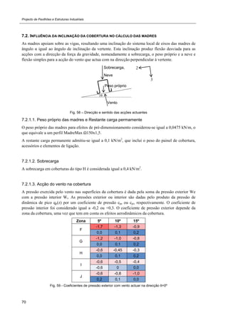 Projecto de Pavilhões e Estruturas Industriais
70
7.2. INFLUÊNCIA DA INCLINAÇÃO DA COBERTURA NO CÁLCULO DAS MADRES
As madres apoiam sobre as vigas, resultando uma inclinação do sistema local de eixos das madres de
ângulo α igual ao ângulo de inclinação da vertente. Esta inclinação produz flexão desviada para as
acções com a direcção da força da gravidade, nomeadamente a sobrecarga, o peso próprio e a neve e
flexão simples para a acção do vento que actua com na direcção perpendicular à vertente.
Fig. 58 – Direcção e sentido das acções actuantes
7.2.1.1. Peso próprio das madres e Restante carga permamente
O peso próprio das madres para efeitos de pré-dimensionamento considerou-se igual a 0,0475 kN/m, o
que equivale a um perfil MadreMax Ω150x1,5.
A restante carga permanente admitiu-se igual a 0,1 kN/m2
, que inclui o peso do painel de cobertura,
acessórios e elementos de ligação.
7.2.1.2. Sobrecarga
A sobrecarga em coberturas do tipo H é considerada igual a 0,4 kN/m2
.
7.2.1.3. Acção do vento na cobertura
A pressão exercida pelo vento nas superfícies da cobertura é dada pela soma da pressão exterior We
com a pressão interior Wi. As pressões exterior ou interior são dadas pelo produto da pressão de
dinâmica de pico qp(z) por um coeficiente de pressão cpe ou cpi, respectivamente. O coeficiente de
pressão interior foi considerado igual a -0,2 ou +0,3. O coeficiente de pressão exterior depende da
zona da cobertura, uma vez que tem em conta os efeitos aerodinâmicos da cobertura.
Zona 5º 10º 15º
F
-1,7 -1,3 -0,9
0,0 0,1 0,2
G
-1,2 -1,0 -0,8
0,0 0,1 0,2
H
-0,6 -0,45 -0,3
0,0 0,1 0,2
I
-0,6 -0,5 -0,4
-0,6 0 0,0
J
-0,6 -0,8 -1,0
0,2 0,1 0,0
Fig. 59 - Coeficientes de pressão exterior com vento actuar na direcção θ=0º
Peso próprio
α
Sobrecarga,
Neve
Vento
 