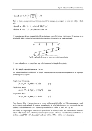 Projecto de Pavilhões e Estruturas Industriais
73
- Zona 2:
2
1000
0,30 1 1,500
500
sk
  
     
   
Para as situações de projecto persistentes/transitórias a carga da neve para as zonas em análise é dada
por:
- Zona 1: 2
1 0,8 1,0 1,0 0,136 0,109 /s kN m    
- Zona 1: 2
2 0,8 1,0 1,0 1,500 1,200 /s kN m    
A carga da neve é uma carga distribuída aplicada em plano horizontal à cobertura. O valor da carga
distribuída sobre o plano inclinado é obtido pela projecção da carga no plano inclinado.
Fig. 63 – Aplicação da carga na neve numa cobertura inclinada
A carga q é dada por q=s.cos(α) em que α é o ângulo de inclinação da vertente.
7.2.1.5. Acção condicionante no cálculo
No dimensionamento das madres ao estado limite último de resistência consideraram-se as seguintes
combinações de acções:
Acção base: Sobrecarga
1,35.( _ _ ) 1,5.G PP G RCP SOB  (41)
Acção base: Vento
1,35.( _ _ ) 1,5.G PP G RCP VENTO  (42)
Acção base: Neve
1,35.( _ _ ) 1,5.G PP G RCP NEVE  (43)
Nos Quadros 18 e 19 apresentam-se as cargas uniformes distribuídas em kN/m equivalente a cada
acção considerando a banda de 1 metro para a largura de influência da madre. As cargas referidas nos
quadros citados têm a direcção e o sentido positivo do eixo 3 local da barra (ver Fig. 58).
Os valores da carga de pico considerados para cálculo da acção do vento (sk) foram obtidos para uma
altura z=6,0 metros mais o declive necessário para que uma cobertura com 20 metros se vão forme as
inclinações de 5º,10º e 15º. Esses declives foram 0,88m, 1,77m e 2,68m, respectivamente.
s
q
α
 