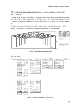 Projecto de Pavilhões e Estruturas Industriais
75
7.3. INFLUÊNCIA DA LOCALIZAÇÃO DA ESTRUTURA NO DIMENSIONAMENTO DOS PÓRTICOS
7.3.1. GEOMETRIA
O estudo que se apresenta incidiu sobre a estrutura de um pavilhão industrial com 20 metros de vão,
uma altura 6 metros (pilares), um declive de 1,77 metros entre o topo dos pilares e o topo da cobertura.
Os pórticos são espaçados de 5 metros num total de 11 pórticos, o que prefaz uma área total de 50x20
m2
.
Por cada vertente existem 9 madres, incluindo a da cumeeira. A inclinação das vertentes é de 10º.
Na Fig. 64 apresenta-se a caracterização da geometria introduzida no programa OPM.
Fig. 64 – Caracterização geométrica (OPM)
7.3.2. ACÇÕES
As acções consideradas para as zonas 1 e 2 foram introduzidas no OPM como se demonstra na Fig. 65.
Fig. 65 – Introdução das acções no programa OPM
 