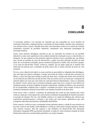Projecto de Pavilhões e Estruturas Industriais
79
8
CONCLUSÃO
A construção metálica é um mercado em expansão que tem respondido aos novos desafios da
construção oferecendo, comparativamente à construção em betão armado, soluções mais sustentáveis,
com menores custos e prazos. Partindo desta ideia, esta dissertação centrou-se no estudo das soluções
actualmente existentes de pavilhões industriais, actualmente uma importante percentagem da
construção metálica.
Assim, numa primeira abordagem, percebeu-se que na construção da estrutura de um pavilhão
industrial os custos mais significativos são o próprio material de construção (o aço), a mão-de-obra e o
transporte. No que respeita aos dois primeiros aspectos referidos, tem-se constatado que, nos últimos
anos, devido ao aumento do custo da mão-de-obra, a opção recai pela utilização de perfis de alma
cheia, em vez de pórticos treliçados, para as estruturas de pequenos e médios vãos, de forma a poupar-
se no custo da mão-de-obra. Porém, verifica-se, também, que tal opção acaba por se traduzir num
sobrecusto de material, pois a utilização de perfis únicos não se mostra eficiente do ponto de vista
estrutural.
Por isso, com o objectivo de reduzir os custos concluiu-se que poderão ser adoptadas duas abordagens:
uma será optar por pórticos treliçados e estudar uma forma de reduzir a mão-de-obra necessária em
fábrica, a outra será optar pela solução de perfis de alma cheia e estudar uma forma mais racional de
uso do material sem sobrecusto da mão-de-obra. Para tal, teremos de ter em mente que o transporte do
material implica um custo que varia tendo em conta dois factores determinantes: o peso e a dimensão
do material. Assim, mesmo que as estruturas treliçadas sejam mais leves, tornam-se mais difíceis de
transportar porque são peças completas de grande comprimento, soldadas em fábrica e que necessitam
de ser transportadas completas para o estaleiro e montadas por inteiro. Neste sentido, revela-se mais
económico transportar estruturas de pavilhões com soluções em pórticos de alma cheia.
Como temos vindo a verificar, o problema da optimização dos custos de uma estrutura tem várias
variáveis, ainda que se fale apenas dos custos directos resultantes da quantidade de material necessário
à execução da estrutura. Por isso, este trabalho centrou-se no estudo da influência das variáveis que
caracterizam geometricamente a estrutura e das acções que nela actuam, admitindo-se que estas
conseguem representar praticamente a globalidade do problema.
Neste contexto, verificou-se que os programas actuais permitem apenas o estudo de uma estrutura em
que estas variáveis são fixadas, sendo trabalhoso o estudo de várias outras soluções quando se alteram
estas mesmas variáveis. Para dar resposta a este problema, foi desenvolvida uma ferramenta
informática, designada OPM, que permite facilmente o estudo de várias estruturas tomando de forma
distinta para cada uma a caracterização geométrica e as acções actuantes.
 