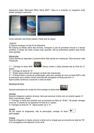 Aparecerá então “Microsoft Office Word 2007”. Clica aí e entrarás no programa onde
podes começar a escrever.




Como exemplo vais tentar passar o texto que se segue:

 Outono!
O Outono começou no dia 23 de Setembro.
No Outono as folhas caem das árvores, começam a cair as primeiras chuvas e o tempo
arrefece. É tempo de vestir roupas mais quentes. Até as andorinhas partem para terras
mais quentes.

Maiúsculas
Como decerto já reparaste a primeira letra está escrita em maiúscula. Para escrever esta
maiúscula:


1.º - Carrega na tecla Shift          . Deves manter a tecla premida ate ao final do 2.º
passo;
2.º - Carrega na tecla do “O”.
3.º - Podes agora deixar de carregar na tecla das maiúsculas.
4.º - Precisas fazer o ponto de exclamação, para isso carrega de novo na tecla Shift e não
te esqueças que a deves manter premida até carregares na tecla que tem o !.
Agora podes continuar a escrever o resto do texto.

Mudança de linha

Quando precisares de mudar de linha carrega na tecla enter

Acentos
Quando chegares à palavra árvores, tens que escrever a letra com um acento agudo “á”
Para a escreveres, deves:
1.º Carrega na tecla dos acentos que se encontra ao lado do “Enter”. Só podes carregar
uma vez. O acento só vai aparecer no final do 2.º passo;
2.º Carrega na tecla do “A”. Agora podes ver o “á”.

Apagar
Se por acaso te enganares, não te preocupes, carrega na tecla
para apagar.

Vírgula
Quando chegares à vírgula, procura a tecla com a vírgula que se encontra ao lado do “M”,
é só carregares e ela aparece no teu ecrã.
 