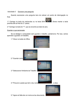 Actividade 3       Escrever uma pergunta

         Quando escreveres uma pergunta tens de colocar um ponto de interrogação no
final.


1.º Carrega na tecla de maiúsculas ou na tecla Shift            . Deves manter a tecla
premida até ao final do 2.º passo.

2.º Carrega na tecla do “?”, que se encontra ao lado do zero.

Guardar o que escreveste

     Se se desligar o computador sem guardar o trabalho, perdemo-lo. Por isso, vamos
aprender a guardar um trabalho.

         1.º Clicar no botão do Office




         2.º Guardar como




         3.º Seleccionar Ambiente de Trabalho




         4.º Procurar a pasta que tem o teu nome                  e clica




         5.º Agora só falta dar um nome ao teu documento
 