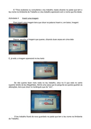 6.º Para acabares ou consultares o teu trabalho, basta clicares na pasta que tem o
teu nome no Ambiente de Trabalho e o teu trabalho aparecerá com o nome que lhe deste.


Actividade 4    Inserir uma imagem

     Para inserir uma imagem tens que clicar na palavra Inserir e, em baixo, Imagem




     Depois, escolhe a imagem que queres, clicando duas vezes em cima dela




E, já está, a imagem aparecerá no teu texto




       Se não queres fazer mais nada no teu trabalho, clica na X que está no canto
superior direito do teu Magalhães. Abrirá uma caixa que te pergunta se queres guardar as
alterações, tens que clicar no rectângulo que diz “sim”.




      O teu trabalho ficará de novo guardado na pasta que tem o teu nome na Ambiente
de Trabalho.
 