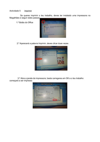 Actividade 5    Imprimir

          Se queres imprimir o teu trabalho, deves ter instalado uma impressora no
Magalhães e seguir estes passos:

       1.º Botão do Office




       2.º Aparecerá a palavra Imprimir, deves clicar duas vezes




       3.º Abre a janela da impressora, basta carregares em OK e o teu trabalho
começará a ser impresso
 