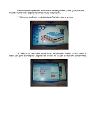 Se não tiveres impressora instalada ao teu Magalhães, podes guardar o teu
trabalho numa pen e depois imprimi-lo noutro computador.

         1.º Clicas na tua Pasta no Ambiente de Trabalho para a abrires




          2.º Depois da pasta abrir, clicas no teu trabalho com o botão do lado direito do
rato e vais para “Enviar para”, depois é só clicares na tua pen e o trabalho será enviado.
 