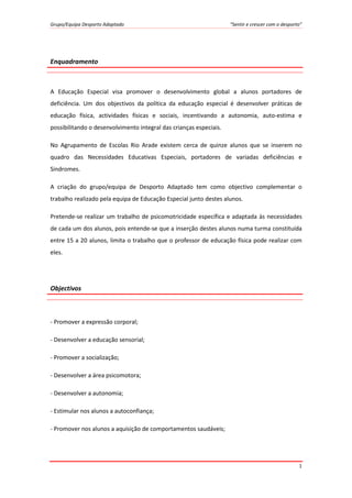 Grupo/Equipa Desporto Adaptado “Sentir e crescer com o desporto”
1
Enquadramento
A Educação Especial visa promover o desenvolvimento global a alunos portadores de
deficiência. Um dos objectivos da política da educação especial é desenvolver práticas de
educação física, actividades físicas e sociais, incentivando a autonomia, auto-estima e
possibilitando o desenvolvimento integral das crianças especiais.
No Agrupamento de Escolas Rio Arade existem cerca de quinze alunos que se inserem no
quadro das Necessidades Educativas Especiais, portadores de variadas deficiências e
Sindromes.
A criação do grupo/equipa de Desporto Adaptado tem como objectivo complementar o
trabalho realizado pela equipa de Educação Especial junto destes alunos.
Pretende-se realizar um trabalho de psicomotricidade específica e adaptada às necessidades
de cada um dos alunos, pois entende-se que a inserção destes alunos numa turma constituída
entre 15 a 20 alunos, limita o trabalho que o professor de educação física pode realizar com
eles.
Objectivos
- Promover a expressão corporal;
- Desenvolver a educação sensorial;
- Promover a socialização;
- Desenvolver a área psicomotora;
- Desenvolver a autonomia;
- Estimular nos alunos a autoconfiança;
- Promover nos alunos a aquisição de comportamentos saudáveis;
 