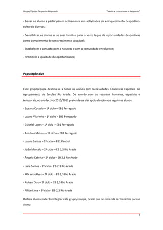 Grupo/Equipa Desporto Adaptado “Sentir e crescer com o desporto”
2
- Levar os alunos a participarem activamente em actividades de enriquecimento desportivo-
culturais diversas;
- Sensibilizar os alunos e as suas famílias para o vasto leque de oportunidades desportivas
como complemento de um crescimento saudável;
- Estabelecer o contacto com a natureza e com a comunidade envolvente;
- Promover a igualdade de oportunidades;
População alvo
Este grupo/equipa destina-se a todos os alunos com Necessidades Educativas Especiais do
Agrupamento de Escolas Rio Arade. De acordo com os recursos humanos, espaciais e
temporais, no ano lectivo 2010/2011 pretende-se dar apoio directo aos seguintes alunos:
- Susana Cotovio – 1º ciclo – EB1 Ferragudo
- Luana Vilarinho – 1º ciclo – EB1 Ferragudo
- Gabriel Lopes – 1º ciclo – EB1 Ferragudo
- António Mateus – 1º ciclo – EB1 Ferragudo
- Luana Santos – 1º ciclo – EB1 Parchal
- João Marcelo – 2º ciclo – EB 2,3 Rio Arade
- Ângela Cabrita – 2º ciclo – EB 2,3 Rio Arade
- Lara Santos – 2º ciclo - EB 2,3 Rio Arade
- Micaela Alves – 2º ciclo - EB 2,3 Rio Arade
- Ruben Dias – 2º ciclo - EB 2,3 Rio Arade
- Filipe Lima – 3º ciclo - EB 2,3 Rio Arade
Outros alunos poderão integrar este grupo/equipa, desde que se entenda ser benéfico para o
aluno.
 