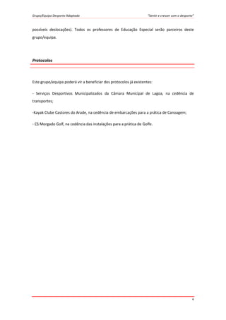 Grupo/Equipa Desporto Adaptado “Sentir e crescer com o desporto”
4
possíveis deslocações). Todos os professores de Educação Especial serão parceiros deste
grupo/equipa.
Protocolos
Este grupo/equipa poderá vir a beneficiar dos protocolos já existentes:
- Serviços Desportivos Municipalizados da Câmara Municipal de Lagoa, na cedência de
transportes;
-Kayak Clube Castores do Arade, na cedência de embarcações para a prática de Canoagem;
- CS Morgado Golf, na cedência das instalações para a prática de Golfe.
 
