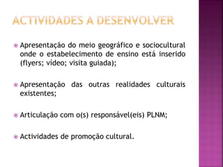  Apresentação do meio geográfico e sociocultural
onde o estabelecimento de ensino está inserido
(flyers; vídeo; visita guiada);
 Apresentação das outras realidades culturais
existentes;
 Articulação com o(s) responsável(eis) PLNM;
 Actividades de promoção cultural.
 