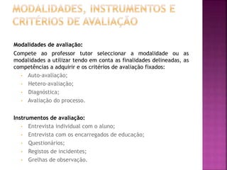 Modalidades de avaliação:
Compete ao professor tutor seleccionar a modalidade ou as
modalidades a utilizar tendo em conta as finalidades delineadas, as
competências a adquirir e os critérios de avaliação fixados:
• Auto-avaliação;
• Hetero-avaliação;
• Diagnóstica;
• Avaliação do processo.
Instrumentos de avaliação:
• Entrevista individual com o aluno;
• Entrevista com os encarregados de educação;
• Questionários;
• Registos de incidentes;
• Grelhas de observação.
 
