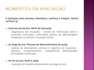 A avaliação como processo sistemático, contínuo e integral, deverá
verificar-se:
 Início do ano lectivo: Perfil do tutorando
• Diagnóstico das situações - recolha de informação sobre o
tutorando (interesses, motivações, género de aprendizagem,
integração na família e no grupo-turma).
 Ao longo do ano: Processo de desenvolvimento da acção
• Análise do desempenho afectivo e cognitivo do tutorando -
atitudes, comportamentos, competências demonstradas,
dificuldades verificadas.
 No fim do ano: Perfil à saída
• Avaliação do trabalho desenvolvido ao longo do ano.
 