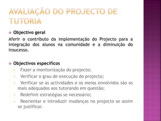  Objectivo geral
Aferir o contributo da implementação do Projecto para a
integração dos alunos na comunidade e a diminuição do
insucesso.
 Objectivos específicos
• Fazer a monitorização do projecto;
• Verificar o grau de execução do projecto;
• Verificar se as actividades e os meios envolvidos são os
mais adequados aos tutorando em questão;
• Redefinir estratégias se necessário;
• Reorientar e introduzir mudanças no projecto se assim
se justificar.
 