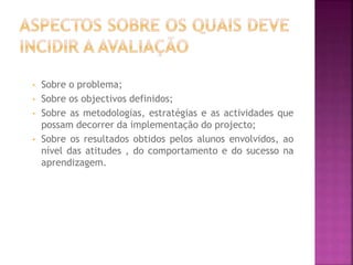 • Sobre o problema;
• Sobre os objectivos definidos;
• Sobre as metodologias, estratégias e as actividades que
possam decorrer da implementação do projecto;
• Sobre os resultados obtidos pelos alunos envolvidos, ao
nível das atitudes , do comportamento e do sucesso na
aprendizagem.
 