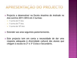  Projecto a desenvolver na Escola Anselmo de Andrade no
Ano Lectivo 2011/2012 em 3 turmas:
 1 turma de 5º Ano
 1 turma de 7º Ano
 1 turma de 10º Ano
 Estender aos anos seguintes posteriormente.
 Este projecto tem em conta a necessidade de dar uma
resposta adequada à diversidade cultural dos alunos que
chegam à escola no 2º e 3º Ciclos e Secundário.
 