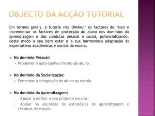 Em termos gerais, a tutoria visa diminuir os factores de risco e
incrementar os factores de protecção do aluno nos domínios da
aprendizagem e das condutas pessoal e social, potencializando,
deste modo o seu bem estar e a sua harmoniosa adaptação às
expectativas académicas e sociais da escola.
 No domínio Pessoal:
 Promover o auto-conhecimento do aluno.
 No domínio da Socialização:
 Fomentar a integração do aluno na escola.
 No domínio da Aprendizagem:
• Ajudar a definir o seu projecto escolar;
• Apoiar na aquisição de estratégias de aprendizagem e
técnicas de estudo.
 