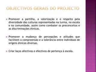  Promover a partilha, a valorização e o respeito pela
diversidade das culturas representadas na turma, na escola
e na comunidade, assim como combater os preconceitos e
as discriminações étnicas.
 Promover a mudança de percepções e atitudes que
facilitem a compreensão e a tolerância entre indivíduos de
origens étnicas diversas.
 Criar laços afectivos e efectivos de pertença à escola.
 