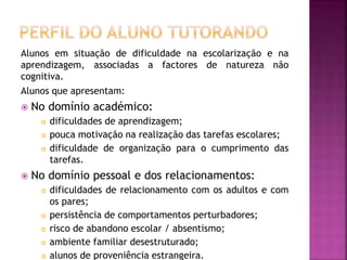 Alunos em situação de dificuldade na escolarização e na
aprendizagem, associadas a factores de natureza não
cognitiva.
Alunos que apresentam:
 No domínio académico:
 dificuldades de aprendizagem;
 pouca motivação na realização das tarefas escolares;
 dificuldade de organização para o cumprimento das
tarefas.
 No domínio pessoal e dos relacionamentos:
 dificuldades de relacionamento com os adultos e com
os pares;
 persistência de comportamentos perturbadores;
 risco de abandono escolar / absentismo;
 ambiente familiar desestruturado;
 alunos de proveniência estrangeira.
 