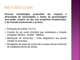 Diversas metodologias pretendem dar resposta à
diversidade de necessidades e estilos de aprendizagem
para poder cumprir um dos seus propósitos fundamentais:
o da inclusão promovendo o sucesso.
 Promoção da análise T O F A;
 Criação de um canal eficiente que estabeleça a relação
triangular ESCOLA – ALUNO – FAMÍLIA;
 Realização de entrevista / ficha diagnóstico aos alunos
visados no processo;
 Divulgação do plano de acção sob o campo formal/informal
do estabelecimento de ensino.
 