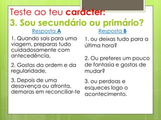 Teste ao teu carácter:
3. Sou secundário ou primário?
       Resposta A              Resposta B
1. Quando sais para uma   1. ou deixas tudo para a
viagem, preparas tudo     última hora?
cuidadosamente com
antecedência,             2. Ou preferes um pouco
2. Gostas da ordem e da   de fantasia e gostas de
regularidade,             mudar?
3. Depois de uma          3. ou perdoas e
desavença ou afronta,     esqueces logo o
demoras em reconciliar-te acontecimento.
 