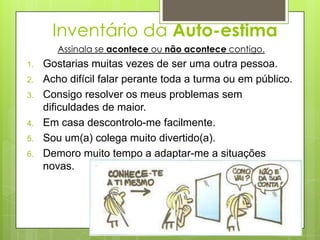 Inventário da Auto-estima
        Assinala se acontece ou não acontece contigo.
1.   Gostarias muitas vezes de ser uma outra pessoa.
2.   Acho difícil falar perante toda a turma ou em público.
3.   Consigo resolver os meus problemas sem
     dificuldades de maior.
4.   Em casa descontrolo-me facilmente.
5.   Sou um(a) colega muito divertido(a).
6.   Demoro muito tempo a adaptar-me a situações
     novas.
 
