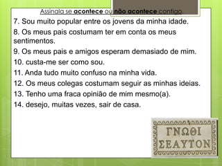 Assinala se acontece ou não acontece contigo.
7. Sou muito popular entre os jovens da minha idade.
8. Os meus pais costumam ter em conta os meus
sentimentos.
9. Os meus pais e amigos esperam demasiado de mim.
10. custa-me ser como sou.
11. Anda tudo muito confuso na minha vida.
12. Os meus colegas costumam seguir as minhas ideias.
13. Tenho uma fraca opinião de mim mesmo(a).
14. desejo, muitas vezes, sair de casa.
 