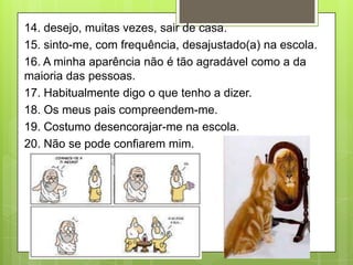 14. desejo, muitas vezes, sair de casa.
15. sinto-me, com frequência, desajustado(a) na escola.
16. A minha aparência não é tão agradável como a da
maioria das pessoas.
17. Habitualmente digo o que tenho a dizer.
18. Os meus pais compreendem-me.
19. Costumo desencorajar-me na escola.
20. Não se pode confiarem mim.
 