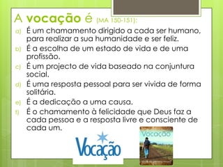 A vocação é (MA 150-151):
a)   É um chamamento dirigido a cada ser humano,
     para realizar a sua humanidade e ser feliz.
b)   É a escolha de um estado de vida e de uma
     profissão.
c)   É um projecto de vida baseado na conjuntura
     social.
d)   É uma resposta pessoal para ser vivida de forma
     solitária.
e)   É a dedicação a uma causa.
f)   É o chamamento à felicidade que Deus faz a
     cada pessoa e a resposta livre e consciente de
     cada um.
 