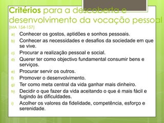 Critérios para a descoberta e
desenvolvimento da vocação pessoal
(MA 154-157)
 a)   Conhecer os gostos, aptidões e sonhos pessoais.
 b)   Conhecer as necessidades e desafios da sociedade em que
      se vive.
 c)   Procurar a realização pessoal e social.
 d)   Querer ter como objectivo fundamental consumir bens e
      serviços.
 e)   Procurar servir os outros.
 f)   Promover o desenvolvimento.
 g)   Ter como meta central da vida ganhar mais dinheiro.
 h)   Decidir o que fazer da vida aceitando o que é mais fácil e
      fugindo às dificuldades.
 i)   Acolher os valores da fidelidade, competência, esforço e
      serenidade.
 