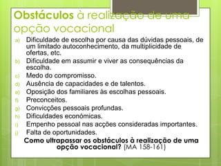 Obstáculos à realização de uma
opção vocacional
a)   Dificuldade de escolha por causa das dúvidas pessoais, de
     um limitado autoconhecimento, da multiplicidade de
     ofertas, etc.
b)   Dificuldade em assumir e viver as consequências da
     escolha.
c)   Medo do compromisso.
d)   Ausência de capacidades e de talentos.
e)   Oposição dos familiares às escolhas pessoais.
f)   Preconceitos.
g)   Convicções pessoais profundas.
h)   Dificuldades económicas.
i)   Empenho pessoal nas acções consideradas importantes.
j)   Falta de oportunidades.
     Como ultrapassar os obstáculos à realização de uma
                opção vocacional? (MA 158-161)
 