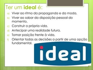 Ter um ideal é:
a)   Viver ao ritmo da propaganda e da moda.
b)   Viver ao sabor da disposição pessoal do
     momento.
c)   Construir a própria vida.
d)   Antecipar uma realidade futura.
e)   Tomar posição frente à vida.
f)   Orientar todas as decisões a partir de uma opção
     fundamental.
 