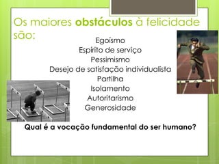Os maiores obstáculos à felicidade
são:          Egoísmo
                Espírito de serviço
                   Pessimismo
        Desejo de satisfação individualista
                       Partilha
                   Isolamento
                  Autoritarismo
                  Generosidade

  Qual é a vocação fundamental do ser humano?
 