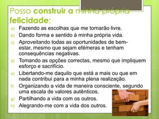 Posso construir a minha própria
felicidade:
a)   Fazendo as escolhas que me tornarão livre.
b)   Dando forma e sentido à minha própria vida.
c)   Aproveitando todas as oportunidades de bem-
     estar, mesmo que sejam efémeras e tenham
     consequências negativas.
d)   Tomando as opções correctas, mesmo que impliquem
     esforço e sacrifício.
e)   Libertando-me daquilo que está a mais ou que em
     nada contribui para a minha plena realização.
f)   Organizando a vida de maneira consciente, segundo
     uma escala de valores autênticos.
g)   Partilhando a vida com os outros.
h)   Alegrando-me com a vida dos outros.
 