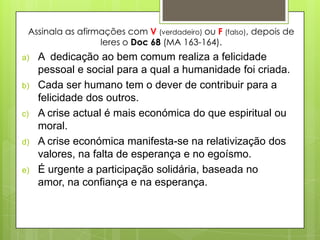 Assinala as afirmações com V (verdadeiro) ou F (falso), depois de
                  leres o Doc 68 (MA 163-164).
a)   A dedicação ao bem comum realiza a felicidade
     pessoal e social para a qual a humanidade foi criada.
b)   Cada ser humano tem o dever de contribuir para a
     felicidade dos outros.
c)   A crise actual é mais económica do que espiritual ou
     moral.
d)   A crise económica manifesta-se na relativização dos
     valores, na falta de esperança e no egoísmo.
e)   É urgente a participação solidária, baseada no
     amor, na confiança e na esperança.
 