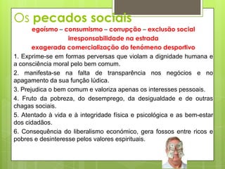 Os pecados sociais
       egoísmo – consumismo – corrupção – exclusão social
                   irresponsabilidade na estrada
       exagerada comercialização do fenómeno desportivo
1. Exprime-se em formas perversas que violam a dignidade humana e
a consciência moral pelo bem comum.
2. manifesta-se na falta de transparência nos negócios e no
apagamento da sua função lúdica.
3. Prejudica o bem comum e valoriza apenas os interesses pessoais.
4. Fruto da pobreza, do desemprego, da desigualdade e de outras
chagas sociais.
5. Atentado à vida e à integridade física e psicológica e as bem-estar
dos cidadãos.
6. Consequência do liberalismo económico, gera fossos entre ricos e
pobres e desinteresse pelos valores espirituais.
 