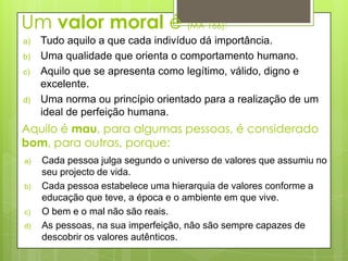 Um valor moral é (MA 166):
a)   Tudo aquilo a que cada indivíduo dá importância.
b)   Uma qualidade que orienta o comportamento humano.
c)   Aquilo que se apresenta como legítimo, válido, digno e
     excelente.
d)   Uma norma ou princípio orientado para a realização de um
     ideal de perfeição humana.
Aquilo é mau, para algumas pessoas, é considerado
bom, para outras, porque:
a)   Cada pessoa julga segundo o universo de valores que assumiu no
     seu projecto de vida.
b)   Cada pessoa estabelece uma hierarquia de valores conforme a
     educação que teve, a época e o ambiente em que vive.
c)   O bem e o mal não são reais.
d)   As pessoas, na sua imperfeição, não são sempre capazes de
     descobrir os valores autênticos.
 