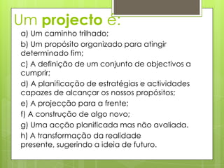 Um projecto é:
a) Um caminho trilhado;
b) Um propósito organizado para atingir
determinado fim;
c) A definição de um conjunto de objectivos a
cumprir;
d) A planificação de estratégias e actividades
capazes de alcançar os nossos propósitos;
e) A projecção para a frente;
f) A construção de algo novo;
g) Uma acção planificada mas não avaliada.
h) A transformação da realidade
presente, sugerindo a ideia de futuro.
 
