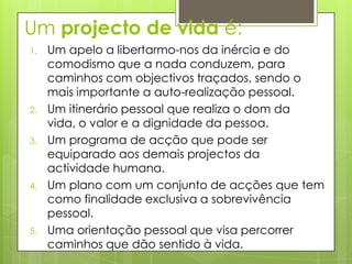 Um projecto de vida é:
1.   Um apelo a libertarmo-nos da inércia e do
     comodismo que a nada conduzem, para
     caminhos com objectivos traçados, sendo o
     mais importante a auto-realização pessoal.
2.   Um itinerário pessoal que realiza o dom da
     vida, o valor e a dignidade da pessoa.
3.   Um programa de acção que pode ser
     equiparado aos demais projectos da
     actividade humana.
4.   Um plano com um conjunto de acções que tem
     como finalidade exclusiva a sobrevivência
     pessoal.
5.   Uma orientação pessoal que visa percorrer
     caminhos que dão sentido à vida.
 
