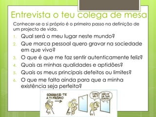 Entrevista o teu colega de mesa
Conhecer-se a si próprio é o primeiro passo na definição de
um projecto de vida.
1.   Qual será o meu lugar neste mundo?
2.   Que marca pessoal quero gravar na sociedade
     em que vivo?
3.   O que é que me faz sentir autenticamente feliz?
4.   Quais as minhas qualidades e aptidões?
5.   Quais os meus principais defeitos ou limites?
6.   O que me falta ainda para que a minha
     existência seja perfeita?
 