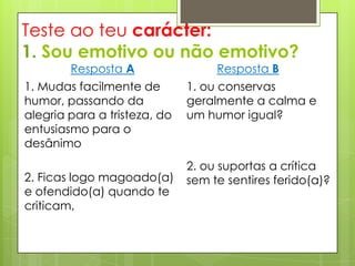 Teste ao teu carácter:
1. Sou emotivo ou não emotivo?
        Resposta A                 Resposta B
1. Mudas facilmente de        1. ou conservas
humor, passando da            geralmente a calma e
alegria para a tristeza, do   um humor igual?
entusiasmo para o
desânimo
                              2. ou suportas a crítica
2. Ficas logo magoado(a)      sem te sentires ferido(a)?
e ofendido(a) quando te
criticam,
 