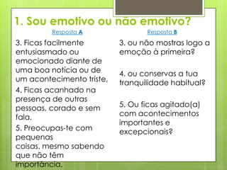 1. Sou emotivo ou não emotivo?
         Resposta A               Resposta B

3. Ficas facilmente        3. ou não mostras logo a
entusiasmado ou            emoção à primeira?
emocionado diante de
uma boa notícia ou de      4. ou conservas a tua
um acontecimento triste,   tranquilidade habitual?
4. Ficas acanhado na
presença de outras
pessoas, corado e sem      5. Ou ficas agitado(a)
fala,                      com acontecimentos
                           importantes e
5. Preocupas-te com        excepcionais?
pequenas
coisas, mesmo sabendo
que não têm
importância,
 