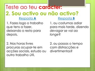 Teste ao teu carácter:
2. Sou activo ou não activo?
        Resposta A               Resposta B
1. Fazes logo o trabalho    1. ou costumas adiar
que tens a fazer,           para mais tarde, dizendo
deixando o resto para       devagar se vai ao
depois,                     longe?

2. Nas horas livres         2. ou passas o tempo
procuras ocupar-te em       com distracções e
acções sociais, estudo ou   divertimentos?
outro trabalho útil,
 