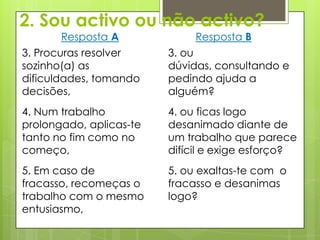 2. Sou activo ou não activo?
       Resposta A             Resposta B
3. Procuras resolver     3. ou
sozinho(a) as            dúvidas, consultando e
dificuldades, tomando    pedindo ajuda a
decisões,                alguém?
4. Num trabalho          4. ou ficas logo
prolongado, aplicas-te   desanimado diante de
tanto no fim como no     um trabalho que parece
começo,                  difícil e exige esforço?
5. Em caso de            5. ou exaltas-te com o
fracasso, recomeças o    fracasso e desanimas
trabalho com o mesmo     logo?
entusiasmo,
 