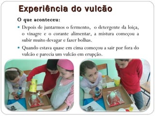 Experiência do vulcão O que aconteceu: Depois de juntarmos o fermento,  o detergente da loiça, o vinagre e o corante alimentar, a mistura começou a subir muito devagar e fazer bolhas. Quando estava quase em cima começou a sair por fora do vulcão e parecia um vulcão em erupção. 