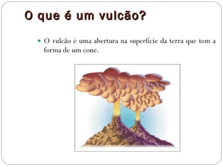 O que é um vulcão? O vulcão é uma abertura na superfície da terra que tem a forma de um cone. 