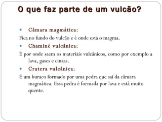 O que faz parte de um vulcão? Câmara magmática: Fica no fundo do vulcão e é onde está o magma.  Chaminé vulcânica: É por onde saem os materiais vulcânicos, como por exemplo a lava, gases e cinzas. Cratera vulcânica: É um buraco formado por uma pedra que sai da câmara magmática. Essa pedra é formada por lava e está muito quente. 