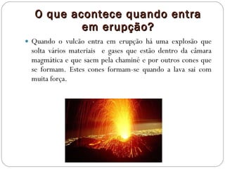 O que acontece quando entra em erupção? Quando o vulcão entra em erupção há uma explosão que solta vários materiais  e gases que estão dentro da câmara magmática e que saem pela chaminé e por outros cones que se formam. Estes cones formam-se quando a lava sai com muita força.  